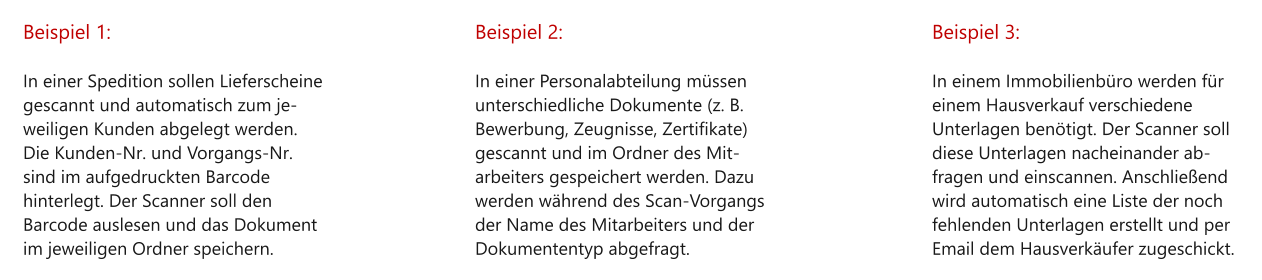 Beispiel 1:  In einer Spedition sollen Lieferscheine gescannt und automatisch zum je-weiligen Kunden abgelegt werden. Die Kunden-Nr. und Vorgangs-Nr. sind im aufgedruckten Barcode hinterlegt. Der Scanner soll den Barcode auslesen und das Dokument im jeweiligen Ordner speichern. Beispiel 2:  In einer Personalabteilung müssen unterschiedliche Dokumente (z. B. Bewerbung, Zeugnisse, Zertifikate) gescannt und im Ordner des Mit-arbeiters gespeichert werden. Dazu werden während des Scan-Vorgangs der Name des Mitarbeiters und der Dokumententyp abgefragt. Beispiel 3:  In einem Immobilienbüro werden für einem Hausverkauf verschiedene Unterlagen benötigt. Der Scanner soll diese Unterlagen nacheinander ab-fragen und einscannen. Anschließend wird automatisch eine Liste der noch fehlenden Unterlagen erstellt und per Email dem Hausverkäufer zugeschickt.