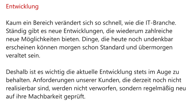 Entwicklung  Kaum ein Bereich verändert sich so schnell, wie die IT-Branche. Ständig gibt es neue Entwicklungen, die wiederum zahlreiche neue Möglichkeiten bieten. Dinge, die heute noch undenkbar erscheinen können morgen schon Standard und übermorgen veraltet sein.  Deshalb ist es wichtig die aktuelle Entwicklung stets im Auge zu behalten. Anforderungen unserer Kunden, die derzeit noch nicht realisierbar sind, werden nicht verworfen, sondern regelmäßig neu auf ihre Machbarkeit geprüft.