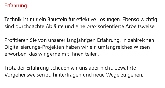 Erfahrung  Technik ist nur ein Baustein für effektive Lösungen. Ebenso wichtig sind durchdachte Abläufe und eine praxisorientierte Arbeitsweise.   Profitieren Sie von unserer langjährigen Erfahrung. In zahlreichen Digitalisierungs-Projekten haben wir ein umfangreiches Wissen erworben, das wir gerne mit Ihnen teilen.   Trotz der Erfahrung scheuen wir uns aber nicht, bewährte Vorgehensweisen zu hinterfragen und neue Wege zu gehen.