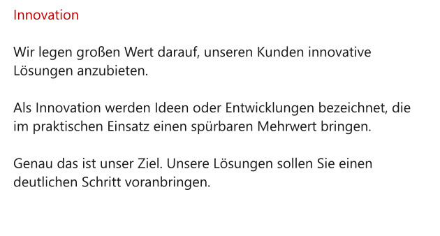 Innovation  Wir legen großen Wert darauf, unseren Kunden innovative Lösungen anzubieten.   Als Innovation werden Ideen oder Entwicklungen bezeichnet, die im praktischen Einsatz einen spürbaren Mehrwert bringen.   Genau das ist unser Ziel. Unsere Lösungen sollen Sie einen deutlichen Schritt voranbringen.