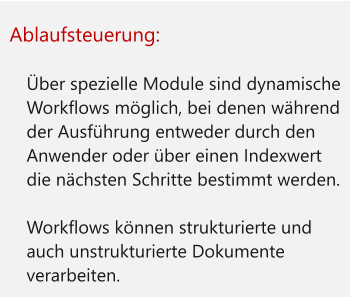 Ablaufsteuerung:  	Über spezielle Module sind dynamische Workflows möglich, bei denen während der Ausführung entweder durch den Anwender oder über einen Indexwert die nächsten Schritte bestimmt werden. 	Workflows können strukturierte und auch unstrukturierte Dokumente verarbeiten.