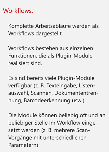 Workflows:  	Komplette Arbeitsabläufe werden als Workflows dargestellt. 	Workflows bestehen aus einzelnen Funktionen, die als Plugin-Module realisiert sind. 	Es sind bereits viele Plugin-Module verfügbar (z. B. Texteingabe, Listen-auswahl, Scannen, Dokumententren-nung, Barcodeerkennung usw.) 	Die Module können beliebig oft und an beliebiger Stelle im Workflow einge-setzt werden (z. B. mehrere Scan-Vorgänge mit unterschiedlichen Parametern)