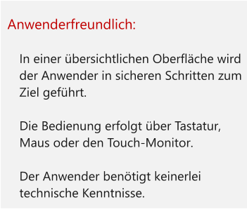 Anwenderfreundlich:  	In einer übersichtlichen Oberfläche wird der Anwender in sicheren Schritten zum Ziel geführt. 	Die Bedienung erfolgt über Tastatur, Maus oder den Touch-Monitor. 	Der Anwender benötigt keinerlei technische Kenntnisse.