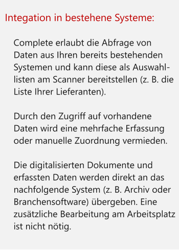 Integation in bestehene Systeme:  	Complete erlaubt die Abfrage von Daten aus Ihren bereits bestehenden Systemen und kann diese als Auswahl-listen am Scanner bereitstellen (z. B. die Liste Ihrer Lieferanten). 	Durch den Zugriff auf vorhandene Daten wird eine mehrfache Erfassung oder manuelle Zuordnung vermieden. 	Die digitalisierten Dokumente und erfassten Daten werden direkt an das nachfolgende System (z. B. Archiv oder Branchensoftware) übergeben. Eine zusätzliche Bearbeitung am Arbeitsplatz ist nicht nötig.