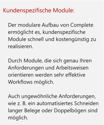 Kundenspezifische Module:  	Der modulare Aufbau von Complete ermöglicht es, kundenspezifische Module schnell und kostengünstig zu realisieren. 	Durch Module, die sich genau Ihren Anforderungen und Arbeitsweisen orientieren werden sehr effektive Workflows möglich. 	Auch ungewöhnliche Anforderungen, wie z. B. ein automatisiertes Schneiden langer Belege oder Doppelbögen sind möglich.