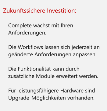 Zukunftssichere Investition:  	Complete wächst mit Ihren Anforderungen. 	Die Workflows lassen sich jederzeit an geänderte Anforderungen anpassen. 	Die Funktionalität kann durch zusätzliche Module erweitert werden.  	Für leistungsfähigere Hardware sind Upgrade-Möglichkeiten vorhanden.