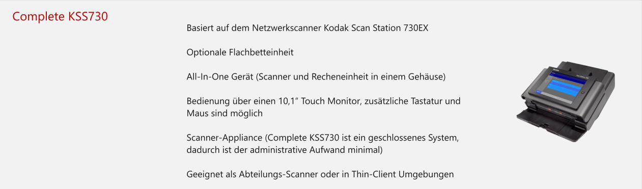 Complete KSS730 	Basiert auf dem Netzwerkscanner Kodak Scan Station 730EX 	Optionale Flachbetteinheit 	All-In-One Gerät (Scanner und Recheneinheit in einem Gehäuse) 	Bedienung über einen 10,1“ Touch Monitor, zusätzliche Tastatur und Maus sind möglich 	Scanner-Appliance (Complete KSS730 ist ein geschlossenes System, dadurch ist der administrative Aufwand minimal) 	Geeignet als Abteilungs-Scanner oder in Thin-Client Umgebungen