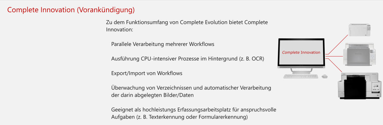 Complete Innovation (Vorankündigung) Zu dem Funktionsumfang von Complete Evolution bietet Complete Innovation:  	Parallele Verarbeitung mehrerer Workflows 	Ausführung CPU-intensiver Prozesse im Hintergrund (z. B. OCR)  	Export/Import von Workflows 	Überwachung von Verzeichnissen und automatischer Verarbeitung der darin abgelegten Bilder/Daten 	Geeignet als hochleistungs Erfassungsarbeitsplatz für anspruchsvolle Aufgaben (z. B. Texterkennung oder Formularerkennung)