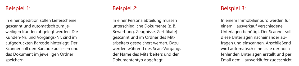 Beispiel 1:  In einer Spedition sollen Lieferscheine gescannt und automatisch zum je-weiligen Kunden abgelegt werden. Die Kunden-Nr. und Vorgangs-Nr. sind im aufgedruckten Barcode hinterlegt. Der Scanner soll den Barcode auslesen und das Dokument im jeweiligen Ordner speichern. Beispiel 2:  In einer Personalabteilung müssen unterschiedliche Dokumente (z. B. Bewerbung, Zeugnisse, Zertifikate) gescannt und im Ordner des Mit-arbeiters gespeichert werden. Dazu werden während des Scan-Vorgangs der Name des Mitarbeiters und der Dokumententyp abgefragt. Beispiel 3:  In einem Immobilienbüro werden für einem Hausverkauf verschiedene Unterlagen benötigt. Der Scanner soll diese Unterlagen nacheinander ab-fragen und einscannen. Anschließend wird automatisch eine Liste der noch fehlenden Unterlagen erstellt und per Email dem Hausverkäufer zugeschickt.