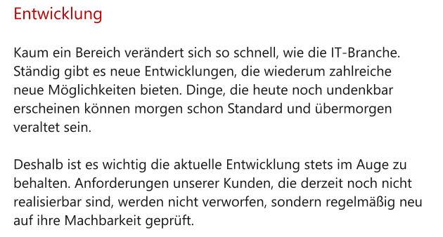 Entwicklung  Kaum ein Bereich verändert sich so schnell, wie die IT-Branche. Ständig gibt es neue Entwicklungen, die wiederum zahlreiche neue Möglichkeiten bieten. Dinge, die heute noch undenkbar erscheinen können morgen schon Standard und übermorgen veraltet sein.  Deshalb ist es wichtig die aktuelle Entwicklung stets im Auge zu behalten. Anforderungen unserer Kunden, die derzeit noch nicht realisierbar sind, werden nicht verworfen, sondern regelmäßig neu auf ihre Machbarkeit geprüft.