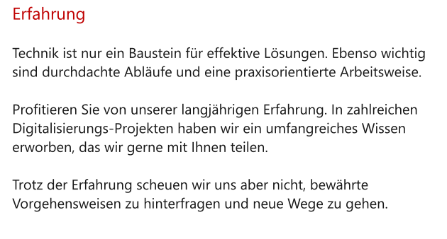 Erfahrung  Technik ist nur ein Baustein für effektive Lösungen. Ebenso wichtig sind durchdachte Abläufe und eine praxisorientierte Arbeitsweise.   Profitieren Sie von unserer langjährigen Erfahrung. In zahlreichen Digitalisierungs-Projekten haben wir ein umfangreiches Wissen erworben, das wir gerne mit Ihnen teilen.   Trotz der Erfahrung scheuen wir uns aber nicht, bewährte Vorgehensweisen zu hinterfragen und neue Wege zu gehen.