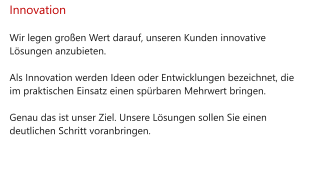 Innovation  Wir legen großen Wert darauf, unseren Kunden innovative Lösungen anzubieten.   Als Innovation werden Ideen oder Entwicklungen bezeichnet, die im praktischen Einsatz einen spürbaren Mehrwert bringen.   Genau das ist unser Ziel. Unsere Lösungen sollen Sie einen deutlichen Schritt voranbringen.