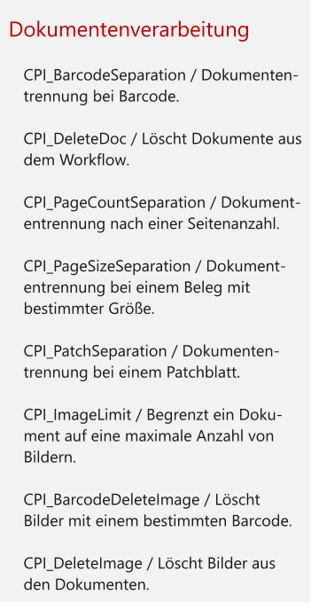 Dokumentenverarbeitung  	CPI_BarcodeSeparation / Dokumenten-trennung bei Barcode. 	CPI_DeleteDoc / Löscht Dokumente aus dem Workflow. 	CPI_PageCountSeparation / Dokument-entrennung nach einer Seitenanzahl. 	CPI_PageSizeSeparation / Dokument-entrennung bei einem Beleg mit bestimmter Größe. 	CPI_PatchSeparation / Dokumenten-trennung bei einem Patchblatt. 	CPI_ImageLimit / Begrenzt ein Doku-ment auf eine maximale Anzahl von Bildern. 	CPI_BarcodeDeleteImage / Löscht Bilder mit einem bestimmten Barcode. 	CPI_DeleteImage / Löscht Bilder aus den Dokumenten.