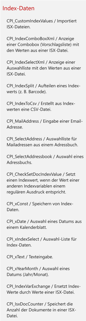 Index-Daten  	CPI_CustomIndexValues / Importiert ISX-Dateien. 	CPI_IndexComboBoxXml / Anzeige einer Combobox (Vorschlagsliste) mit den Werten aus einer ISX-Datei. 	CPI_IndexSelectXml / Anzeige einer Auswahlliste mit den Werten aus einer ISX-Datei. 	CPI_IndexSplit / Aufteilen eines Index-werts (z. B. Barcode). 	CPI_IndexToCsv / Erstellt aus Index-werten eine CSV-Datei. 	CPI_MailAddress / Eingabe einer Email-Adresse. 	CPI_SelectAddress / Auswahlliste für Mailadressen aus einem Adressbuch. 	CPI_SelectAddressbook / Auswahl eines Adressbuchs. 	CPI_CheckSetDocIndexValue / Setzt einen Indexwert, wenn der Wert einer anderen Indexvariablen einem regulären Ausdruck entspricht. 	CPI_xConst / Speichern von Index-Daten. 	CPI_xDate / Auswahl eines Datums aus einem Kalenderblatt. 	CPI_xIndexSelect / Auswahl-Liste für Index-Daten. 	CPI_xText / Texteingabe. 	CPI_xYearMonth / Auswahl eines Datums (Jahr/Monat). 	CPI_IndexVarExchange / Ersetzt Index-Werte durch Werte einer ISX-Datei. 	CPI_IsxDocCounter / Speichert die Anzahl der Dokumente in einer ISX-Datei.